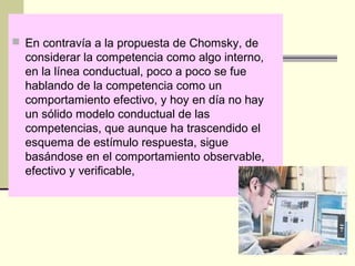  En contravía a la propuesta de Chomsky, de
considerar la competencia como algo interno,
en la línea conductual, poco a poco se fue
hablando de la competencia como un
comportamiento efectivo, y hoy en día no hay
un sólido modelo conductual de las
competencias, que aunque ha trascendido el
esquema de estímulo respuesta, sigue
basándose en el comportamiento observable,
efectivo y verificable,
 