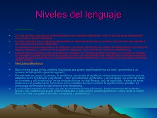 Niveles del lenguaje Nivel Sintáctico. El nivel sintáctico estudia las combinaciones de las unidades lingüísticas con el fin de que estos desempeñen una función y formen oraciones. Función sintáctica: es el papel que desempeña un elemento dentro de un contexto, cada función está referida a las funciones de los otros elementos La unidad mínima de la sintaxis es el sintagma y la oración. Dentro de una oración se distinguen las funciones de sujeto y predicado, y dentro de un sintagma se distinguen las funciones de los otros complementos. Las estructuras sintácticas de una lengua son limitadas, sin embargo pueden dar lugar a un número no limitado de mensajes posibles. Este hecho es posible gracias a una característica de la lengua denominada recursividad. También la recursividad ofrece la posibilidad teóricamente indefinida de ir encajando unas estructuras sintácticas dentro de otras. Nivel Léxico-Semántico . Este nivel se ocupa de las unidades lingüísticas que poseen significado léxico, es decir, que remiten a un universo extralingüístico (real o imaginario) De este nivel se ocupan 2 ciencias, la semántica que estudia el significado de las palabras y la relación que se establece entre significante y significado, o bien entre distintos significados; y la lexicología que pretende hacer un inventario y una clasificación de las unidades léxicas de cada lengua, dado el significado. A pesar de estas limitaciones es posible hacer diccionarios como resultado de ese inventario de significaciones posibles. La ciencia que confecciona los diccionarios es la lexicografía. Las unidades mínimas del nivel léxico son los morfemas léxicos o lexemas. Estos constituyen las unidades léxicas, una unidad léxica puede estar formada por un solo lexema (palabras primitivas), otras veces la unidad léxica la forma una palabra derivada, compuesta o parasintética. 