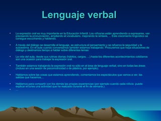 Lenguaje verbal   La expresión oral es muy importante en la Educación Infantil. Los niños/as están aprendiendo a expresarse, van precisando la pronunciación, ampliando el vocabulario, mejorando la sintaxis, ... Este crecimiento lingüístico se consigue escuchando y hablando.  A través del diálogo se desarrolla el lenguaje, se estructura el pensamiento y se refuerza la seguridad y la autoestima. En el aula cuando conversamos también estamos trabajando. Procuramos que haya situaciones de diálogo y destinamos tiempo a hablar sobre diferentes temas:   La vida del aula, desde sus rutinas diarias (hábitos, cargos, ...) hasta los diferentes acontecimientos cotidianos son una ocasión para trabajar la expresión oral.  También estamos trabajando la expresión oral no sólo en el área de lenguaje verbal, sino en todas las áreas (incluso en una sesión de psicomotricidad o de plástica, por ejemplo).  Hablamos sobre las cosas que estamos aprendiendo, comentamos los espectáculos que vamos a ver, las salidas que hacemos,...  Hablamos para compartir con los demás las propias experiencias (por ejemplo cuando cada niño/a  puede explicar el lunes una actividad que ha realizado durante el fin de semana.).  ...  