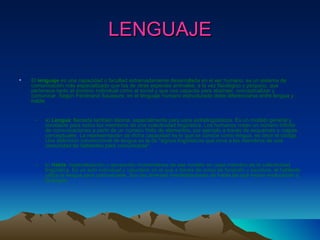 LENGUAJE El  lenguaje  es una capacidad o facultad extremadamente desarrollada en el ser humano; es un sistema de comunicación más especializado que los de otras especies animales, a la vez fisiológico y psíquico, que pertenece tanto al dominio individual como al social y que nos capacita para abstraer, conceptualizar y comunicar. Según Ferdinand Saussure, en el lenguaje humano estructurado debe diferenciarse entre lengua y habla:  a)  Lengua : llamada también idioma, especialmente para usos extralingüísticos. Es un modelo general y constante para todos los miembros de una colectividad lingüística. Los humanos crean un número infinito de comunicaciones a partir de un número finito de elementos, por ejemplo a través de esquemas o mapas conceptuales. La representación de dicha capacidad es lo que se conoce como lengua, es decir el código. Una definición convencional de lengua es la de "signos lingüísticos que sirve a los miembros de una comunidad de hablantes para comunicarse".  b)  Habla : materialización o recreación momentánea de ese modelo en cada miembro de la colectividad lingüística. Es un acto individual y voluntario en el que a través de actos de fonación y escritura, el hablante utiliza la lengua para comunicarse. Son las diversas manifestaciones de habla las que hacen evolucionar a la lengua.  