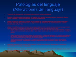 Patologías del lenguaje (Alteraciones del lenguaje) Trastornos del lenguaje oral: por causas orgánicas o por causas psicológicas.  Disartria: Dificultad para articular sílabas. Se observa en la parálisis general progresiva, lesiones de algunos nervios craneales y en las intoxicaciones por alcohol y barbitúricos. Dislalia: Sustitución, alteración u omisión de los fonemas sin que haya trastornos de los órganos del habla.5 Ejemplo: Rotacismo (R), Lambdacismo (L), Sigma sismo (S), Deltacismo (D), Gammacismo (G), Lalación (reemplazo de la R por la L).  Afasia: Imposibilidad para comunicarse por lenguaje hablado, leído o escrito como consecuencia de una lesión cerebral, una vez que el sujeto ha adquirido un lenguaje si quiera elemental.Hay tres tipos:  Afasia motriz o de Broca (afasia de expresión): Lesión del área 44 de Broadman del hemisferio izquierdo. El paciente comprende lo que se le dice y sabe lo que quiere decir, pero no lo puede expresar, ni verbal ni escrito. Afasia sensorial o de Wernicke (afasia de comprensión): El paciente habla pero no coordina las palabras o los sonidos, oye pero no comprende las palabras que se le dirige, ve las letras y signos escritos pero es incapaz de leerlas (Alexia) e incapaz de escribir (Agrafia).  Afasia sensorial o global (Expresión - comprensión): Lesiones de los lóbulos frontal y temporal del hemisferio izquierdo. Imposibilidad de hablar y alteraciones de la compresión verbal, de la lectura y escritura.  Disfemias: Alteración en la emisión de las palabras. Las más frecuentes son el tartamudeo y el balbuceo. Característico en neuróticos y psicópatas.  Disfonías: Alteraciones del tono y timbre de voz cuya causa reside en el aparto fonador. Ejemplo: Afonía en los alcohólicos, voz apagada en deprimidos .  