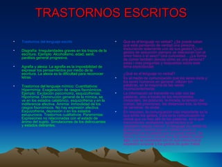 TRASTORNOS ESCRITOS Trastornos del lenguaje escrito Disgrafía: Irregularidades graves en los trazos de la escritura. Ejemplo: Alcoholismo, edad, senil, parálisis general progresiva.  Agrafia y alexia: La agrafia es la imposibilidad de expresar los pensamientos por medio de la escritura. La alexia es la dificultad para reconocer letras.  Trastornos del lenguaje mímico: Cuantitativos: Hipermimia: Exageración de rasgos fisonómicos. Ejemplo: Excitación psicomotriz, esquizofrenias. Hipomimia: Disminución general de la mímica, se ve en los estados catatónico, esquizofrenia y en la indiferencia afectiva. Amimia: Inmovilidad de los rasgos fisonómicos. No hay expresión afectiva. Esquizofrenia, depresión o en los estados estupurosos. Trastornos cualitativos: Paramimias: Expresiones no relacionadas con el estado de ánimo del sujeto. Simulaciones de los delincuentes y estados delirantes.  Qué es el lenguaje no verbal? ¿Se puede saber qué está pensando de verdad una persona, traduciendo solamente uno de sus gestos?¿Los gestos de seducción siempre se relacionan con el amor físico o el sexo? Una curiosidad... ¿La forma de comer también denota cómo es una persona? estas i mas preguntas y respuestas sobre este tema espectacular.  ¿Qué es el lenguaje no verbal?  Es el medio de comunicación que los seres vivos y los seres humanos en general, utilizan sin palabras, en la mayoría de las veces inconscientemente.  La información se transmite no sólo con las palabras, sino a través de los movimientos corporales, las posturas, la mirada, la tensión del cuerpo, las posiciones, las distancias tros, la forma de sentarse, de andar...  En resumen, la comunicación más importante es la que emite los gestos. Ésta es la comunicación no verbal que va más allá de las palabras, es la que transmite los verdaderos sentimientos y el verdadero estado interior. El lenguaje no verbal es el lenguaje corporal que no miente nunca, a diferencia de la palabra que sí puede mentir. De hecho, a menudo sucede que las palabras dicen algo, que se contradice con lo que comunica la expresión corporal y los gestos de quien habla.  