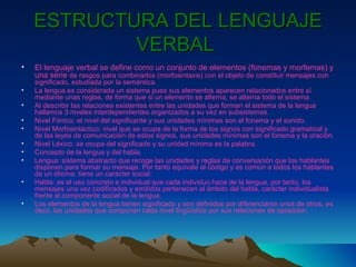 ESTRUCTURA DEL LENGUAJE VERBAL   El lenguaje verbal se define como un conjunto de elementos (fonemas y morfemas) y una serie  de rasgos para combinarlos (morfosintaxis) con el objeto de constituir mensajes con significado, estudiada por la semántica. La lengua es considerada un sistema pues sus elementos aparecen relacionados entre sí mediante unas reglas, de forma que si un elemento se alterna, se alterna todo el sistema. Al describir las relaciones existentes entre las unidades que forman el sistema de la lengua hallamos 3 niveles interdependientes organizados a su vez en subsistemas. Nivel Fónico: el nivel del significante y sus unidades mínimas son el fonema y el sonido. Nivel Morfosintáctico: nivel que se ocupa de la forma de los signos con significado gramatical y de las leyes de comunicación de estos signos, sus unidades mínimas son el fonema y la oración. Nivel Léxico: se ocupa del significado y su unidad mínima es la palabra. Concepto de la lengua y del habla. Lengua: sistema abstracto que recoge las unidades y reglas de conversación que los hablantes disponen para formar su mensaje. Por tanto equivale al código y es común a todos los hablantes de un idioma, tiene un carácter social. Habla: es el uso concreto e individual que cada individuo hace de la lengua, por tanto, los mensajes una vez codificados y emitidos pertenecen al ámbito del habla, carácter individualista frente al componente social de la lengua. Los elementos de la lengua tienen significado y son definidos por diferenciarse unos de otros, es decir, las unidades que componen cada nivel lingüístico por sus relaciones de oposición. 