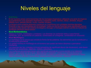 Niveles del lenguaje Nivel Fónico. El ser humano actúa como transmisor de los mensajes lingüísticos utilizando una serie de órganos que pertenecen a los aparatos respiratorio y digestivo (nariz, dientes, labios, alvéolos, lengua, paladar duro, paladar blando, úvula, cuerdas vocales) La lengua como sistema abstracto cuenta en su nivel fónico con unidades mínimas llamadas fonemas y que son estudiadas por la fonología. Cada uno de los fonemas tiene significado porque se opone a otro dentro del sistema fonológico y da lugar a mensajes distinto cuando es incluido en contextos idénticos (besar-pesar) Nivel Morfosintáctico. Abarca 2 niveles, morfológico y sintáctico. Los fonemas se combinan entre sí para formar morfemas, que  se combinan en palabras, combinadas en sintagmas, combinados en oraciones  Nivel Morfológico. La morfología es la ciencia que estudia la forma de las palabras, los elementos que la constituyen y su estructura gramatical. La unidad mínima en morfología es el monema que puede ser léxico (lexema) o gramatical (morfema) Los lexemas son las unidades mínimas portadoras de significado léxico (de diccionario), solo tienen lexemas los sustantivos, adjetivos, verbos y adverbios. Los morfemas gramaticales tienen solo significado gramatical y nunca remiten a un referente externo, que puede ser de 2 tipos: dependientes o trabados: unidos a un lexema (lexema de genero perr-o, el de número -s, o terminaciones verbales) y gramaticales independientes o libres (determinantes, artículos, pronombres, preposiciones conjunciones y relativos) 