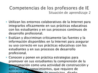 Utilizan los entornos colaborativos de la Internet para integrarlos eficazmente en sus prácticas educativas con los estudiantes y en sus procesos continuos de desarrollo profesional.  Evalúan y discriminan críticamente las fuentes y la información disponibles en la Internet para asegurar su uso correcto en sus prácticas educativas con los estudiantes y en sus procesos de desarrollo profesional.  Conocen y ponen en práctica estrategias para promover en sus estudiantes la comprensión de la programación como una actividad de construcción y aplicación de conocimientos, que requiere de procesos de definición de propósitos, diseño, investigación, planificación, desarrollo y pruebas.  