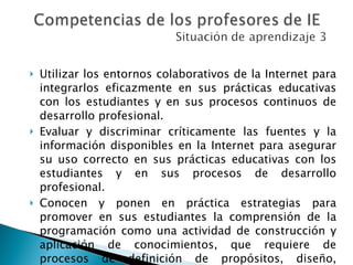 Utilizar los entornos colaborativos de la Internet para integrarlos eficazmente en sus prácticas educativas con los estudiantes y en sus procesos continuos de desarrollo profesional.  Evaluar y discriminar críticamente las fuentes y la información disponibles en la Internet para asegurar su uso correcto en sus prácticas educativas con los estudiantes y en sus procesos de desarrollo profesional.  Conocen y ponen en práctica estrategias para promover en sus estudiantes la comprensión de la programación como una actividad de construcción y aplicación de conocimientos, que requiere de procesos de definición de propósitos, diseño, investigación, planificación, desarrollo y pruebas.  
