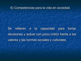 E) Competencias para la vida en sociedad.E) Competencias para la vida en sociedad.
Se refieren a la capacidad para tomarSe refieren a la capacidad para tomar
decisiones y actuar con juicio crítico frente a losdecisiones y actuar con juicio crítico frente a los
valores y las normas sociales y culturales.valores y las normas sociales y culturales.
 