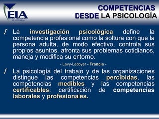 COMPETENCIAS   DESDE  LA PSICOLOG ÍA La  investigación psicológica  define  la c o mpetencia  profesional  como la  soltura con que la persona adulta, de modo efectivo, controla sus propios asuntos, afronta sus problemas cotidianos, maneja y modifica su entorno.  - Levy-Leboyer -  Francia  -  La psicología del trabajo y de las organizaciones distingue  las competencias   percibidas , las competencias   medibles  y las competencias   certificables : certificación de  competencias  laborales   y   profesionales. 