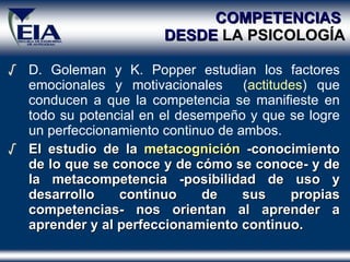 COMPETENCIAS   DESDE  LA PSICOLOG ÍA D. Goleman y K. Popper estudian los factores emocionales y motivacionales  ( actitudes ) que conducen a que la competencia se manifieste en todo su potencial en el desempeño y que se logre un perfeccionamiento continuo de ambos. El estudio de la  metacognición  -conocimiento de lo que se conoce y de cómo se conoce- y de la metacompetencia -posibilidad de uso y desarrollo continuo de sus propias competencias- nos orientan al aprender a aprender y al perfeccionamiento continuo. 