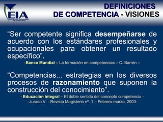 DEFINICIONES  DE COMPETENCIA  - VISIONES “ Ser competente significa  desempeñarse  de acuerdo con los estándares profesionales y ocupacionales para obtener un resultado específico” . - Banco Mundial  – La formación en competencias – C. Barrón – “ Competencias... estrategias en los diversos procesos de  razonamiento  que suponen la construcción del conocimiento” .   -  Educación integral  – El doble sentido del concepto competencia - – Jurado V. - Revista Magisterio nº. 1 – Febrero-marzo, 2003- 