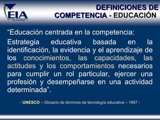 DEFINICIONES DE COMPETENCIA  - EDUCACIÓN   “ Educación centrada en la competencia: Estrategia educativa basada en la identificación, la evidencia y el aprendizaje de los  conocimientos, las capacidades, las actitudes y los comportamientos  necesarios para cumplir un rol particular, ejercer una profesión y desempeñarse en una actividad determinada” . -  UNESCO  – Glosario de términos de tecnología educativa – 1987 - 