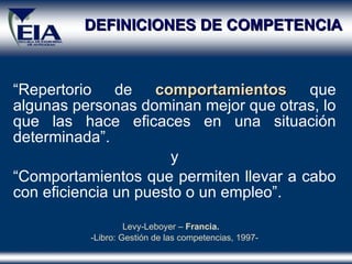 DEFINICIONES DE COMPETENCIA “ Repertorio de  comportamientos  que algunas personas dominan mejor que otras, lo que las hace eficaces en una situación determinada” . y “ Comportamientos que permiten llevar a cabo con eficiencia un puesto o un empleo” . Levy-Leboyer –  Francia.   Libro: Gestión de las competencias ,  1997- 