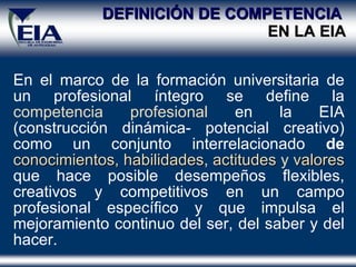 DEFINICIÓN DE COMPETENCIA  EN LA EIA En el marco de la formación universitaria de un profesional íntegro se define la  competencia profesional  en la EIA (construcción dinámica- potencial creativo) como un conjunto interrelacionado  de  conocimientos,   habilidades ,  actitudes  y  valores   que hace posible desempeños flexibles, creativos y competitivos en un campo profesional específico y que impulsa el mejoramiento continuo del ser, del saber y del hacer. 