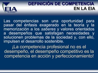 DEFINICIÓN DE COMPETENCIA  EN LA EIA Las competencias son una oportunidad para pasar del énfasis exagerado en la teoría y la memorización a los  saberes  y valores orientados a desempeños que satisfagan necesidades y solucionen problemas de la sociedad y, con ello, impulsen el desarrollo sostenible. ¡La competencia profesional no es el desempeño, el desempeño competitivo es la competencia en acción y perfeccionamiento! 