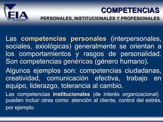 COMPETENCIAS   PERSONALES, INSTITUCIONALES Y PROFESIONALES   Las  competencias   personales  (interpersonales, sociales, axiológicas) generalmente se orientan a los comportamientos y rasgos de personalidad. Son competencias  genéricas   (género humano). Algunos ejemplos son: competencias ciudadanas, creatividad, comunicación efectiva, trabajo en equipo, liderazgo, tolerancia al cambio. Las competencias  institucionales  (de interés organizacional)  pueden incluir otras como: atención al cliente, control del estrés, por ejemplo.   