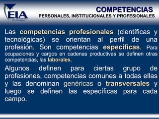 Las  competencias   profesionales  (científicas y tecnológicas) se orientan al perfil de una profesión. Son competencias  específicas .  Para ocupaciones y cargos en cadenas productivas se definen otras competencias, las  laborales . Algunos definen para ciertas grupo de profesiones, competencias comunes a todas ellas y las denominan  genéricas  o  transversales  y luego se definen las específicas para cada campo.  COMPETENCIAS  PERSONALES, INSTITUCIONALES Y PROFESIONALES 