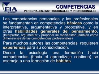 Las competencias personales y las profesionales se fundamentan en competencias  básicas  como la interpretativa, argumentativa y propositiva, y en otras  habilidades generales del pensamiento.  (Interpretar, argumentar y proponer se manifiestan también como dimensiones de las competencias profesionales) Para muchos autores las competencias  requieren  experiencia  para su consolidación.  Desde la psicología una formación hacia competencias (hacia el aprendizaje continuo) se asemeja a una formación de  hábitos .  COMPETENCIAS  PERSONALES, INSTITUCIONALES Y PROFESIONALES 