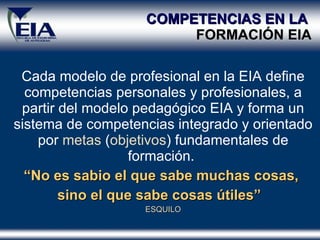 COMPETENCIAS EN LA  FORMACI Ó N EIA Cada modelo de profesional en la EIA define competencias personales y profesionales, a partir del modelo pedagógico EIA y forma un sistema de competencias integrado y orientado por  metas  ( objetivos ) fundamentales de formación.  “ No es sabio el que sabe muchas cosas,  sino el que sabe cosas útiles”   ESQUILO 