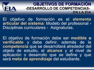 OBJETIVOS DE FORMACIÓN -DESARROLLO DE COMPETENCIAS-  EN  LA  EIA El objetivo de formación es el  elemento articular del sistema : Modelo del profesional - Disciplinas curriculares -  Asignaturas. El objetivo de formación debe ser  medible  o  verificable  y debe definir, además de la  competencia  que se desarrollará alrededor del objeto de estudio, el  alcance  y el nivel de aplicación o desarrollo que se define y que será  meta de aprendizaje  del estudiante. 