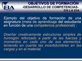 OBJETIVOS DE FORMACIÓN   -DESARROLLO DE COMPETENCIAS-  EN  LA  EIA Ejemplo del objetivo de formación de una asignatura ( meta de aprendizaje  del estudiante en función de una  competencia profesional ) : Diseñar creativamente estructuras simples de hormigón reforzado a partir de las fuerzas y momentos en cada uno de sus elementos, teniendo en cuenta las incertidumbres en las cargas y en el material. 