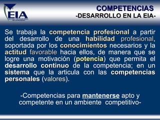 COMPETENCIAS  -DESARROLLO EN  LA  EIA- Se trabaja la  competencia   profesional  a partir del desarrollo de una  habilidad   profesional , soportada por los  conocimientos   necesarios   y la  actitud   favorable  hacia ellos, de manera que se logre una motivación ( potencia ) que permita el  desarrollo   continuo  de la competencia; en un  sistema  que la articula con las  competencias personales   ( valores ). -Competencias para  mantenerse  apto y competente en un ambiente  competitivo- 