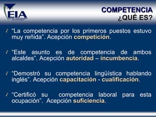 COMPETENCIA   ¿ QU É  ES? “ La competencia por los primeros puestos estuvo muy reñida”. Acepción  competición . “ Este asunto es de competencia de ambos alcaldes”. Acepción  autoridad  –  incumbencia . “ Demostró su competencia lingüística hablando inglés”. Acepción  capacitación   -   cualificación . “ Certificó su  competencia laboral para esta ocupación”.  Acepción  suficiencia . 