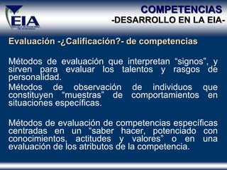 Evaluación - ¿Calificación ?- de competencias Métodos de evaluación que interpretan “signos”, y sirven para evaluar los talentos y rasgos de personalidad. Métodos de observación de individuos que constituyen “muestras” de comportamientos en situaciones  específicas . Métodos de evaluación de competencias específicas centradas en un “saber hacer, potenciado con conocimientos, actitudes y valores” o en una evaluación de los atributos de la competencia . COMPETENCIAS  -DESARROLLO EN  LA  EIA- 