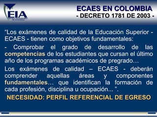 ECAES EN COLOMBIA  - DECRETO 1781 DE 2003 - “ Los exámenes de calidad de la Educación Superior - ECAES - tienen como objetivos fundamentales: Comprobar el grado de desarrollo de las  competencias  de los estudiantes que cursan el último año de los programas académicos de pregrado… Los exámenes de calidad – ECAES - deberán comprender aquellas áreas y componentes  fundamentales … que identifican la formación de cada profesión, disciplina u ocupación... ”. NECESIDAD: PERFIL REFERENCIAL DE EGRESO 