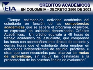 CRÉDITOS ACADÉMICOS   EN COLOMBIA - DECRETO 2566 DE 2003 “ Tiempo  estimado de  actividad académica del estudiante en función de las  competencias   académicas  que se espera el programa desarrolle, se expresará en unidades denominadas Créditos Académicos.  Un crédito equivale a 48 horas de trabajo académico del estudiante, que comprende las horas con acompañamiento directo del docente y demás horas que el estudiante deba emplear en actividades independientes de estudio, prácticas, u otras que sean necesarias para alcanzar las  metas de aprendizaje , sin incluir las destinadas a la presentación de las pruebas finales de evaluación”. 