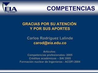 GRACIAS POR SU ATENCIÓN  Y POR SUS APORTES Carlos Rodríguez Lalinde [email_address] Artículos:  Competencias profesionales- 2005 Créditos académicos – SAI 2005 Formación nuclear de Ingenieros - ACOFI 2004 COMPETENCIAS 
