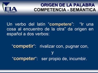ORIGEN DE LA PALABRA  COMPETENCIA - SEM Á NTICA Un verbo del latín “ competere ”:  “Ir una cosa al encuentro de la otra” da origen en español a dos verbos: “ competir ”:  rivalizar con, pugnar con, y  “ competer ”:  ser propio de, incumbir.  