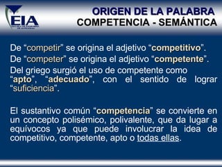 De “ competir ” se origina el adjetivo “ competitivo ” . De “ competer ” se origina el adjetivo “ competente ” . Del griego surgió el uso de competente como  “ apto ”, “ adecuado ”, con el sentido de lograr “ suficiencia ”. El sustantivo común “ competencia ” se convierte en un concepto polisémico, polivalente, que da lugar a equívocos ya que puede involucrar la idea de competitivo, competente, apto o  todas ellas . ORIGEN DE LA PALABRA  COMPETENCIA - SEM Á NTICA 