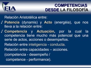 COMPETENCIAS  DESDE  LA FILOSOFÍA Relación Aristotélica entre:  Potencia  (dynamis) y  Acto  (energéia), que nos lleva a la relación entre:  Competencia  y  Actuación ,  por la cual la competencia tiene mucho más potencial que una serie de actos, acciones o desempeños.  Relación entre  inteligencia  -  conducta . Relación entre capacidades – acciones.  (competencia - desempeño /  competence - performance). 