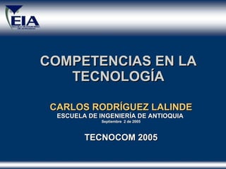 COMPETENCIAS EN LA TECNOLOGÍA CARLOS RODR Í GUEZ LALINDE ESCUELA DE INGENIER Í A DE ANTIOQUIA  Septiembre  2 de 2005 TECNOCOM 2005 