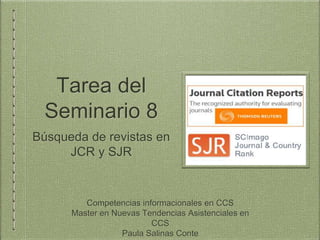 Tarea del
Seminario 8
Búsqueda de revistas en
JCR y SJR
Competencias informacionales en CCS
Master en Nuevas Tendencias Asistenciales en
CCS
Paula Salinas Conte
 