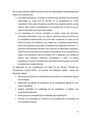 Por su parte, Benítez (2006) describe dos de las metodologías mas aplicadas para
evaluar las competencias.
   a) Las tablas descriptivas: consisten en párrafos que describen las conductas
       observables en cada nivel de dominio de la competencia en orden
       ascendente. Para cada competencia se determina, según el puesto, en qué
       nivel se debe poseer la competencia y se compara con el nivel en que se
       ubica al empleado que ocupa dicho puesto.
   b) Los Indicadores de dominio: consisten en frases cortas que describen
       conductas observables y que, en conjunto, permiten evaluar el dominio de
       la competencia determinando qué nivel tiene la persona en cada uno de
       todo el conjunto de indicadores. Los niveles son: A (satisface plenamente o
       supera las exigencias del puesto), B (satisface las exigencias mínimas) ó C
       (requiere entrenamiento formativo para alcanzar el desempeño requerido).
       A partir del nivel de cada uno de todos los indicadores de la competencia se
       asigna una puntuación. Esta se compara con lo esperado y se clasifica la
       brecha como pequeña, moderada, considerable o critica. La brecha
       aceptable es menor en competencias importantes para el puesto que en las
       competencias complementarias.
La evaluación de las competencias con base en las Normas Técnicas de
Competencia Laboral (NTCL), de acuerdo con Samperio (2002)              incluye las
siguientes etapas:
   •   Determinar las técnicas e instrumentos para evaluar la competencia laboral
       de candidatos
   •   Determinar los planes de evaluación de la competencia laboral en una
       función específica
   •   Integrar portafolios de evidencias de los candidatos a certificar sus
       competencias laborales.
   •   Emitir juicios de competencia de candidatos para certificación
   •   Orientar a los candidatos en relación con el resultado de la evaluación de
       su competencia laboral.




                                                                                10
 