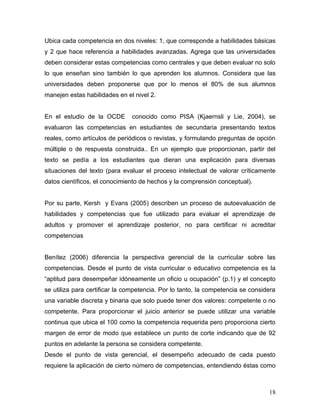 Ubica cada competencia en dos niveles: 1, que corresponde a habilidades básicas
y 2 que hace referencia a habilidades avanzadas. Agrega que las universidades
deben considerar estas competencias como centrales y que deben evaluar no solo
lo que enseñan sino también lo que aprenden los alumnos. Considera que las
universidades deben proponerse que por lo menos el 80% de sus alumnos
manejen estas habilidades en el nivel 2.


En el estudio de la OCDE       conocido como PISA (Kjaernsli y Lie, 2004), se
evaluaron las competencias en estudiantes de secundaria presentando textos
reales, como artículos de periódicos o revistas, y formulando preguntas de opción
múltiple o de respuesta construida.. En un ejemplo que proporcionan, partir del
texto se pedía a los estudiantes que dieran una explicación para diversas
situaciones del texto (para evaluar el proceso intelectual de valorar críticamente
datos científicos, el conocimiento de hechos y la comprensión conceptual).


Por su parte, Kersh y Evans (2005) describen un proceso de autoevaluación de
habilidades y competencias que fue utilizado para evaluar el aprendizaje de
adultos y promover el aprendizaje posterior, no para certificar ni acreditar
competencias


Benítez (2006) diferencia la perspectiva gerencial de la curricular sobre las
competencias. Desde el punto de vista curricular o educativo competencia es la
“aptitud para desempeñar idóneamente un oficio u ocupación” (p.1) y el concepto
se utiliza para certificar la competencia. Por lo tanto, la competencia se considera
una variable discreta y binaria que solo puede tener dos valores: competente o no
competente. Para proporcionar el juicio anterior se puede utilizar una variable
continua que ubica el 100 como la competencia requerida pero proporciona cierto
margen de error de modo que establece un punto de corte indicando que de 92
puntos en adelante la persona se considera competente.
Desde el punto de vista gerencial, el desempeño adecuado de cada puesto
requiere la aplicación de cierto número de competencias, entendiendo éstas como



                                                                                 18
 