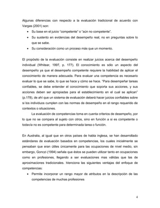 Algunas diferencias con respecto a la evaluación tradicional de acuerdo con
Vargas (2001) son:
   •   Su base en el juicio “competente” o “aún no competente”.
   •   Su sustento en evidencias del desempeño real, no en preguntas sobre lo
       que se sabe.
   •   Su consideración como un proceso más que un momento.


El propósito de la evaluación consiste en realizar juicios acerca del desempeño
individual (Whitear, 1997, p. 177). El conocimiento es sólo un aspecto del
desempeño ya que el desempeño competente requiere la habilidad de aplicar el
conocimiento de manera adecuada. Para evaluar una competencia es necesario
evaluar lo que se sabe, lo que se hace y cómo se hace. “Para desempeñar tareas
confiables, se debe entender el conocimiento que soporta sus acciones, y sus
acciones deben ser apropiadas para el establecimiento en el cual se aplican”
(p.178), de ahí que un sistema de evaluación deberá hacer juicios confiables sobre
si los individuos cumplen con las normas de desempeño en el rango requerido de
contextos o situaciones.
       La evaluación de competencias toma en cuenta criterios de desempeño, por
lo que no se compara al sujeto con otros, sino en función a si es competente o
todavía no es competente para determinada tarea o función.


En Australia, al igual que en otros países de habla inglesa, se han desarrollado
estándares de evaluación basados en competencias, los cuales inicialmente se
pensaban que eran útiles únicamente para las ocupaciones de nivel medio, sin
embargo, Gonczi (1994) señala que éstos se pueden utilizar tanto en ocupaciones
como en profesiones, llegando a ser evaluaciones mas válidas que las de
aproximaciones tradicionales. Menciona las siguientes ventajas del enfoque de
competencias:
   •   Permite incorporar un rango mayor de atributos en la descripción de las
       competencias de muchas profesiones




                                                                                4
 