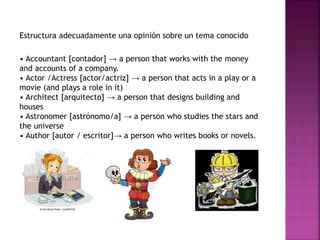 Estructura adecuadamente una opinión sobre un tema conocido
• Accountant [contador] → a person that works with the money
and accounts of a company.
• Actor /Actress [actor/actriz] → a person that acts in a play or a
movie (and plays a role in it)
• Architect [arquitecto] → a person that designs building and
houses
• Astronomer [astrónomo/a] → a person who studies the stars and
the universe
• Author [autor / escritor]→ a person who writes books or novels.
 