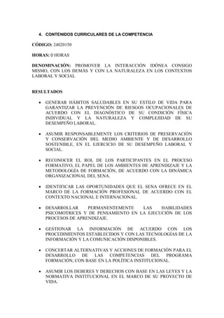4. CONTENIDOS CURRICULARES DE LA COMPETENCIA
CÓDIGO: 24020150
HORAS: 0 HORAS
DENOMINACIÓN: PROMOVER LA INTERACCIÓN IDÓNEA CONSIGO
MISMO, CON LOS DEMÁS Y CON LA NATURALEZA EN LOS CONTEXTOS
LABORAL Y SOCIAL
RESULTADOS
· GENERAR HÁBITOS SALUDABLES EN SU ESTILO DE VIDA PARA
GARANTIZAR LA PREVENCIÓN DE RIESGOS OCUPACIONALES DE
ACUERDO CON EL DIAGNÓSTICO DE SU CONDICIÓN FÍSICA
INDIVIDUAL Y LA NATURALEZA Y COMPLEJIDAD DE SU
DESEMPEÑO LABORAL.
· ASUMIR RESPONSABLEMENTE LOS CRITERIOS DE PRESERVACIÓN
Y CONSERVACIÓN DEL MEDIO AMBIENTE Y DE DESARROLLO
SOSTENIBLE, EN EL EJERCICIO DE SU DESEMPEÑO LABORAL Y
SOCIAL.
· RECONOCER EL ROL DE LOS PARTICIPANTES EN EL PROCESO
FORMATIVO, EL PAPEL DE LOS AMBIENTES DE APRENDIZAJE Y LA
METODOLOGÍA DE FORMACIÓN, DE ACUERDO CON LA DINÁMICA
ORGANIZACIONAL DEL SENA.
· IDENTIFICAR LAS OPORTUNIDADES QUE EL SENA OFRECE EN EL
MARCO DE LA FORMACIÓN PROFESIONAL DE ACUERDO CON EL
CONTEXTO NACIONAL E INTERNACIONAL.
· DESARROLLAR PERMANENTEMENTE LAS HABILIDADES
PSICOMOTRICES Y DE PENSAMIENTO EN LA EJECUCIÓN DE LOS
PROCESOS DE APRENDIZAJE.
· GESTIONAR LA INFORMACIÓN DE ACUERDO CON LOS
PROCEDIMIENTOS ESTABLECIDOS Y CON LAS TECNOLOGÍAS DE LA
INFORMACIÓN Y LA COMUNICACIÓN DISPONIBLES.
· CONCERTAR ALTERNATIVAS Y ACCIONES DE FORMACIÓN PARA EL
DESARROLLO DE LAS COMPETENCIAS DEL PROGRAMA
FORMACIÓN, CON BASE EN LA POLÍTICA INSTITUCIONAL.
· ASUMIR LOS DEBERES Y DERECHOS CON BASE EN LAS LEYES Y LA
NORMATIVA INSTITUCIONAL EN EL MARCO DE SU PROYECTO DE
VIDA.
 