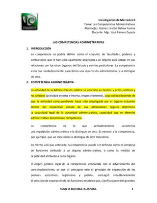 TODO ES EDITABLE. R. ZAPATA. 1
Investigación de Mercados II
Tema: Las Competencias Administrativas
Alumno(a): Gómez Leytón Delma Yanina
Docente: Mgr. José Ramiro Zapata
LAS COMPETENCIAS ADMINISTRATIVAS
1. INTRODUCCIÓN
La competencia se podría definir como el conjunto de facultades, poderes y
atribuciones que le han sido legalmente asignados a un órgano para actuar en sus
relaciones con los otros órganos del Estado y con los particulares. La competencia
es lo que verdaderamente caracteriza una repartición administrativa y la distingue
de otra.
2. COMPETENCIA ADMINISTRATIVA
La actividad de la Administración pública se concreta en hechos y actos jurídicos y
no jurídicos (actividad externa e interna, respectivamente), cuya validez depende de
que la actividad correspondiente haya sido desplegada por el órgano actuante
dentro del respectivo círculo de sus atribuciones legales determina
la capacidad legal de la autoridad administrativa, capacidad que en derecho
administrativo denominase competencia.
La competencia es lo que verdaderamente caracteriza
una repartición administrativa y la distingue de otra. Es merced a la competencia,
por ejemplo, que un ministerio se distingue de otro ministerio.
En mérito a lo que antecede, la competencia puede ser definida como el complejo
de funciones atribuido a un órgano administrativo, o como la medida de
la potestad atribuida a cada órgano.
El origen jurídico legal de la competencia concuerda con el advenimiento del
constitucionalismo, ya que al consagrar este el principio de separación de los
poderes ejecutivos, legislativo y judicial, consagró simultáneamente
el principio de separación de las funciones estatales que, clasificadasentres grandes
 