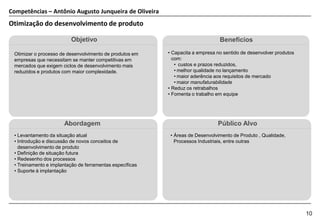 Competências – Antônio Augusto Junqueira de Oliveira
Otimização do desenvolvimento de produto

                          Objetivo                                              Benefícios

 Otimizar o processo de desenvolvimento de produtos em    • Capacita a empresa no sentido de desenvolver produtos
 empresas que necessitam se manter competitivas em          com:
 mercados que exigem ciclos de desenvolvimento mais          • custos e prazos reduzidos,
 reduzidos e produtos com maior complexidade.                • melhor qualidade no lançamento
                                                             • maior aderência aos requisitos de mercado
                                                             • maior manufaturabilidade
                                                          • Reduz os retrabalhos
                                                          • Fomenta o trabalho em equipe




                      Abordagem                                                Público Alvo
 • Levantamento da situação atual                          • Áreas de Desenvolvimento de Produto , Qualidade,
 • Introdução e discussão de novos conceitos de              Processos Industriais, entre outras
   desenvolvimento de produto
 • Definição de situação futura
 • Redesenho dos processos
 • Treinamento e implantação de ferramentas específicas
 • Suporte à implantação




                                                                                                                    10
 