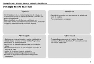 Competências – Antônio Augusto Junqueira de Oliveira
Otimização de custo de produto

                           Objetivo                                                     Benefícios
 Identificar, desenvolver, monitorar propostas de redução de      • Geração de propostas com alto potencial de redução de
 custo de produto com um método estruturado e trabalho com          custo de produto
 equipe multidisciplinar.                                         • Fomenta o trabalho em equipe
 Esta metodologia permite liberar a criatividade, com
 discussões abertas e sem barreiras departamentais, facilitando
 o diálogo e potencializando as propostas geradas.




                        Abordagem                                                     Público Alvo
 • Definição de metas, prioridades e equipe multidisciplinar      • Áreas de Desenvolvimento de Produto , Compras,
 • Introdução ao conceito de Custo Total de Propriedade             Manufatura, Finanças, Qualidade, Processos Industriais,
 • Workshops de geração de idéias                                   Pós-venda, entre outras
 • Workshops de avaliação de potencial e priorização das
   idéias
 • Monitoramento do nível de maturidade das propostas de
   redução de custo
 • Visitas ao fornecedor (quando necessário)
 • Cálculo de custo objetivo (quando necessário)
 • Suporte na negociação com fornecedores (quando
   necessário)


                                                                                                                              9
 