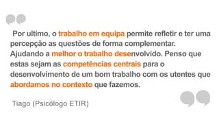 Por ultimo, o trabalho em equipa permite refletir e ter uma 
percepção as questões de forma complementar. 
Ajudando a melhor o trabalho desenvolvido. Penso que 
estas sejam as competências centrais para o 
desenvolvimento de um bom trabalho com os utentes que 
abordamos no contexto que fazemos. 
Tiago (Psicólogo ETIR) 
 
