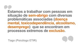 Estamos a trabalhar com pessoas em 
situação de sem-abrigo com diversas 
problemáticas associadas (doença 
mental, toxicodependência, alcoolismo, 
desemprego) que se encontram em 
processos extremos de exclusão. 
Tiago (Psicólogo ETIR) 
 