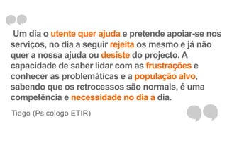 Um dia o utente quer ajuda e pretende apoiar-se nos 
serviços, no dia a seguir rejeita os mesmo e já não 
quer a nossa ajuda ou desiste do projecto. A 
capacidade de saber lidar com as frustrações e 
conhecer as problemáticas e a população alvo, 
sabendo que os retrocessos são normais, é uma 
competência e necessidade no dia a dia. 
Tiago (Psicólogo ETIR) 
 