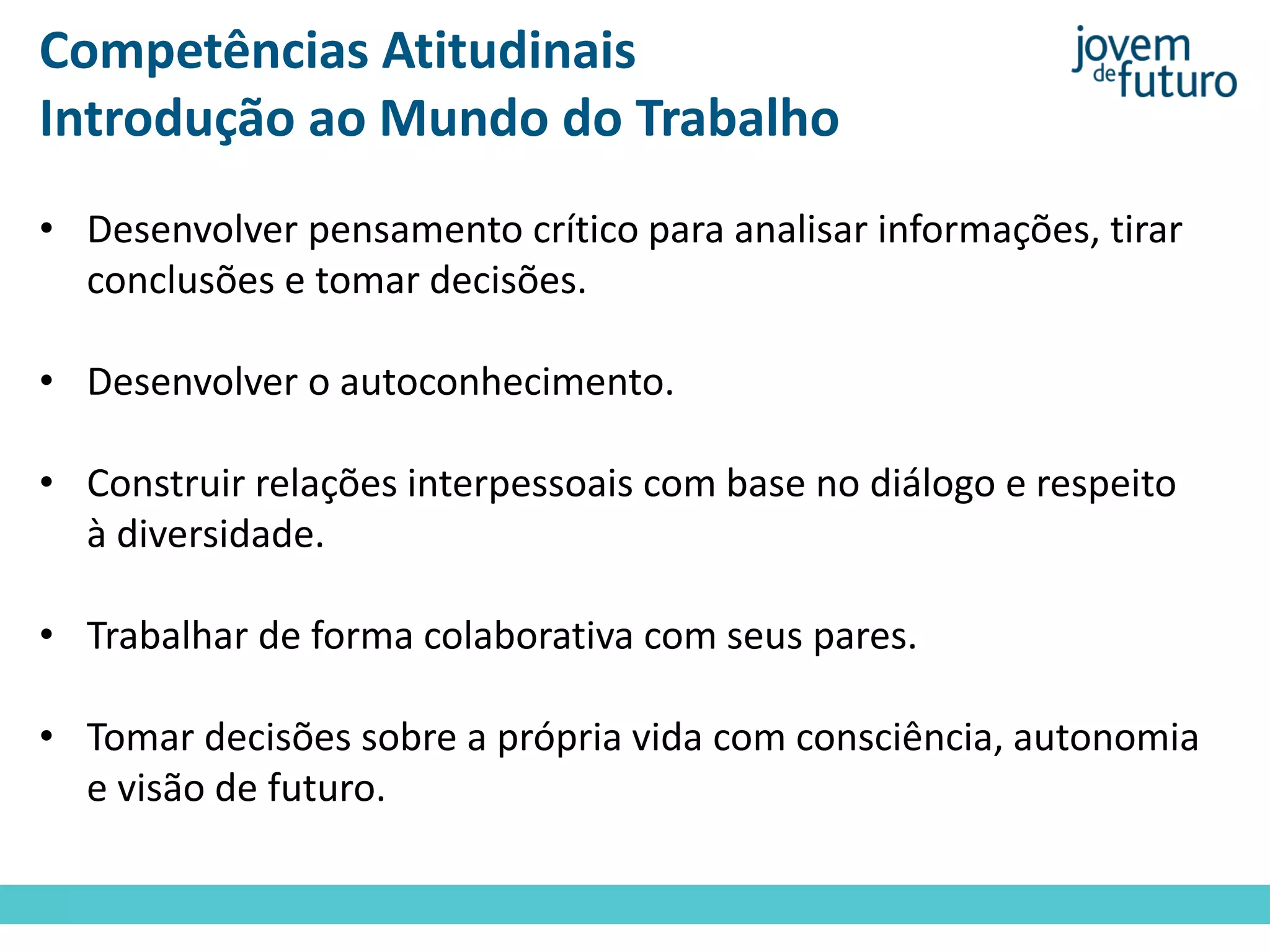Competências Atitudinais
Introdução ao Mundo do Trabalho
• Desenvolver pensamento crítico para analisar informações, tirar
conclusões e tomar decisões.
• Desenvolver o autoconhecimento.
• Construir relações interpessoais com base no diálogo e respeito
à diversidade.
• Trabalhar de forma colaborativa com seus pares.
• Tomar decisões sobre a própria vida com consciência, autonomia
e visão de futuro.