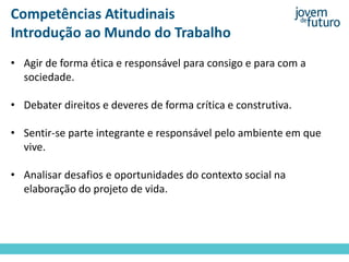 Competências Atitudinais
Introdução ao Mundo do Trabalho
• Agir de forma ética e responsável para consigo e para com a
sociedade.
• Debater direitos e deveres de forma crítica e construtiva.
• Sentir-se parte integrante e responsável pelo ambiente em que
vive.
• Analisar desafios e oportunidades do contexto social na
elaboração do projeto de vida.
