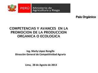 COMPETENCIAS Y AVANCES EN LA
PROMOCION DE LA PRODUCCION
ORGANICA O ECOLOGICA
País Orgánico
Lima, 28 de Agosto de 2013
Ing. Marly López Rengifo
Dirección General de Competitividad Agraria
 