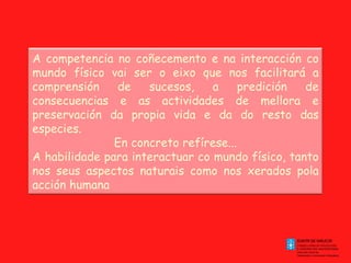 A competencia no coñecemento e na interacción co mundo físico vai ser o eixo que nos facilitará a comprensión de sucesos, a predición de consecuencias e as actividades de mellora e preservación da propia vida e da do resto das especies. En concreto refírese... A habilidade para interactuar co mundo físico, tanto nos seus aspectos naturais como nos xerados pola acción humana 